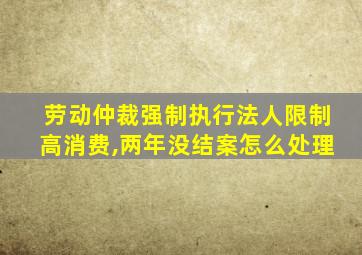 劳动仲裁强制执行法人限制高消费,两年没结案怎么处理