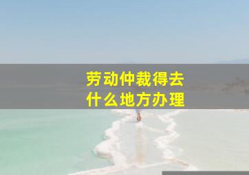 劳动仲裁得去什么地方办理