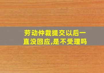 劳动仲裁提交以后一直没回应,是不受理吗