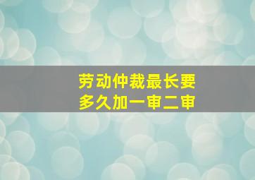 劳动仲裁最长要多久加一审二审