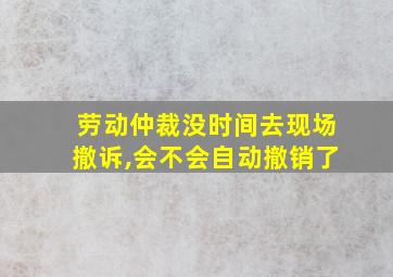 劳动仲裁没时间去现场撤诉,会不会自动撤销了