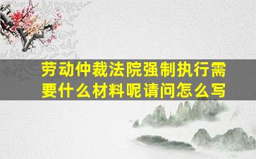 劳动仲裁法院强制执行需要什么材料呢请问怎么写