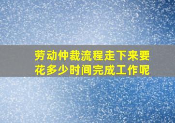 劳动仲裁流程走下来要花多少时间完成工作呢