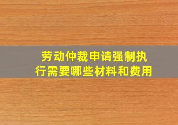 劳动仲裁申请强制执行需要哪些材料和费用