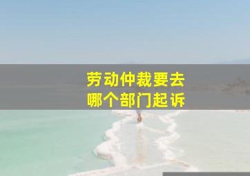 劳动仲裁要去哪个部门起诉