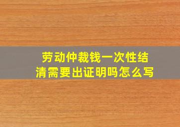 劳动仲裁钱一次性结清需要出证明吗怎么写