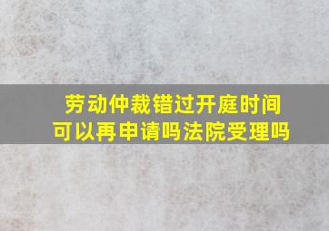 劳动仲裁错过开庭时间可以再申请吗法院受理吗