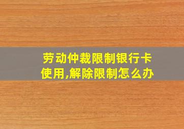 劳动仲裁限制银行卡使用,解除限制怎么办