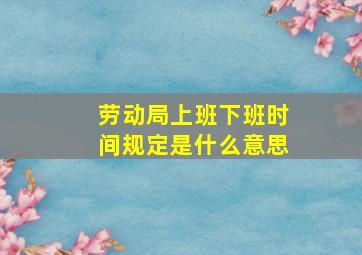 劳动局上班下班时间规定是什么意思