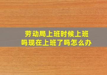 劳动局上班时候上班吗现在上班了吗怎么办