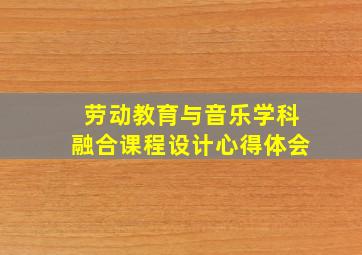 劳动教育与音乐学科融合课程设计心得体会