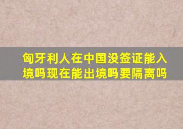 匈牙利人在中国没签证能入境吗现在能出境吗要隔离吗