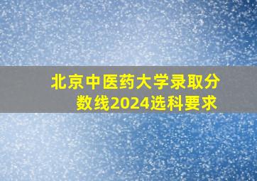 北京中医药大学录取分数线2024选科要求