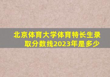 北京体育大学体育特长生录取分数线2023年是多少