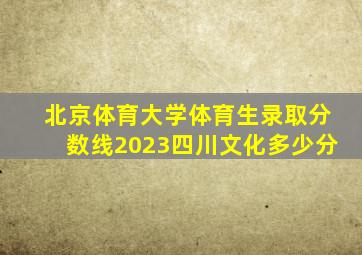 北京体育大学体育生录取分数线2023四川文化多少分