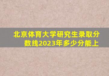 北京体育大学研究生录取分数线2023年多少分能上