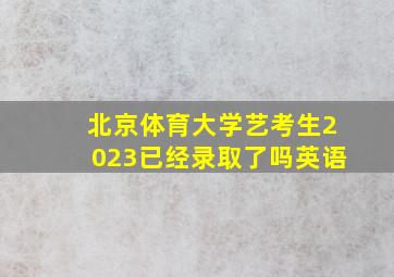 北京体育大学艺考生2023已经录取了吗英语