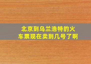 北京到乌兰浩特的火车票现在卖到几号了啊