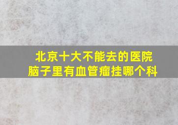 北京十大不能去的医院脑子里有血管瘤挂哪个科