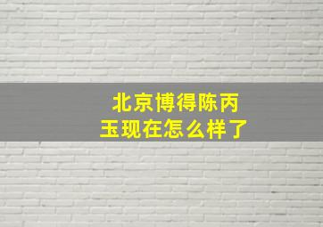 北京博得陈丙玉现在怎么样了