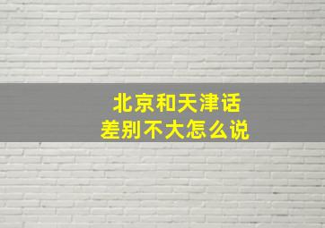 北京和天津话差别不大怎么说