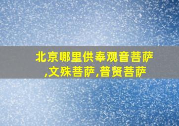 北京哪里供奉观音菩萨,文殊菩萨,普贤菩萨