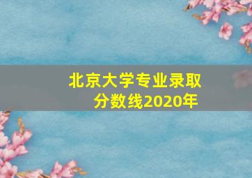 北京大学专业录取分数线2020年