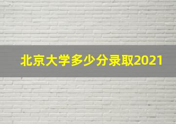 北京大学多少分录取2021