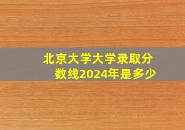 北京大学大学录取分数线2024年是多少