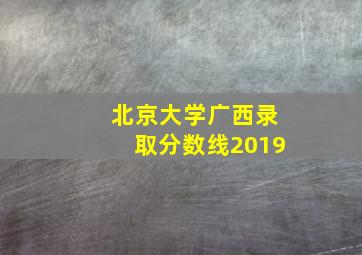 北京大学广西录取分数线2019