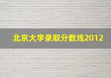 北京大学录取分数线2012