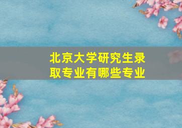 北京大学研究生录取专业有哪些专业