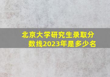 北京大学研究生录取分数线2023年是多少名