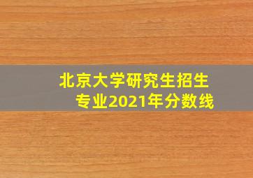 北京大学研究生招生专业2021年分数线