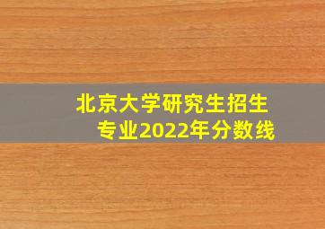 北京大学研究生招生专业2022年分数线