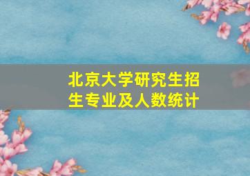 北京大学研究生招生专业及人数统计