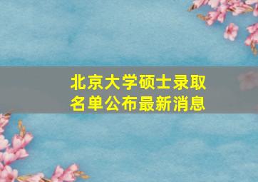 北京大学硕士录取名单公布最新消息