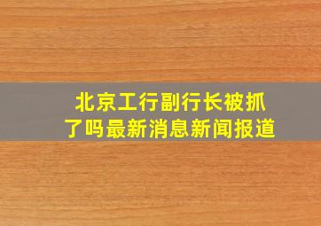 北京工行副行长被抓了吗最新消息新闻报道