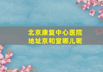 北京康复中心医院地址京和堂哪儿呢