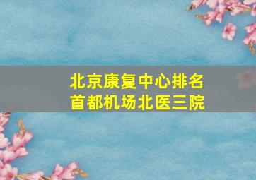 北京康复中心排名首都机场北医三院