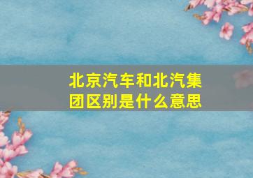 北京汽车和北汽集团区别是什么意思