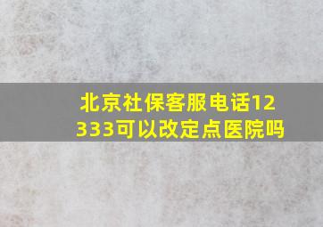 北京社保客服电话12333可以改定点医院吗