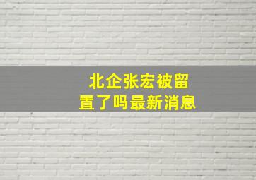 北企张宏被留置了吗最新消息