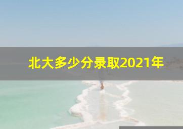 北大多少分录取2021年