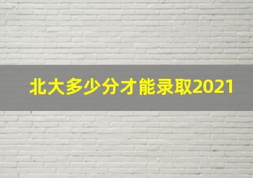 北大多少分才能录取2021