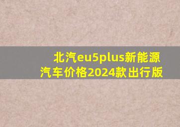 北汽eu5plus新能源汽车价格2024款出行版