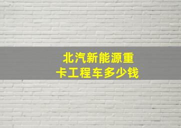 北汽新能源重卡工程车多少钱