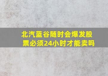 北汽蓝谷随时会爆发股票必须24小时才能卖吗