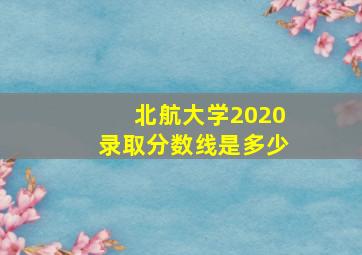 北航大学2020录取分数线是多少