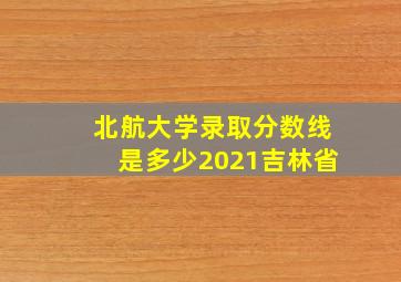 北航大学录取分数线是多少2021吉林省